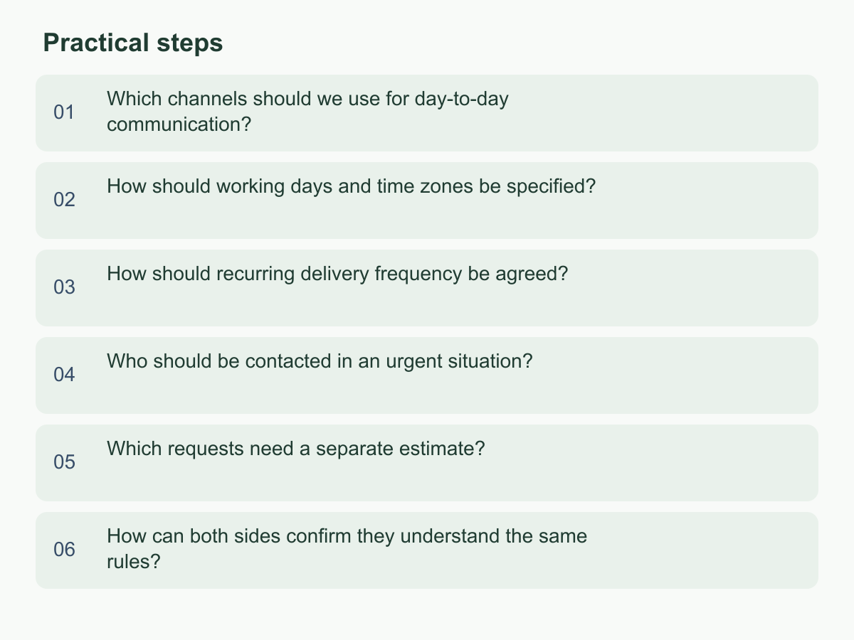 Practical steps: Which channels should we use for day-to-day communication?；How should working days and time zones be specified?；How should recurring delivery frequency be agreed?；Who should be contacted in an urgent situation?；Which requests need a separate estimate?；How can both sides confirm they understand the same rules?