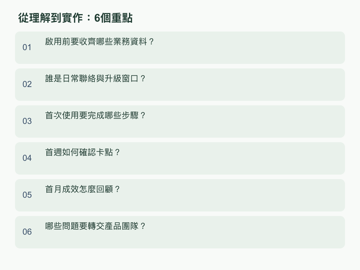 实作重点：激活前要收齐哪些业务数据？；谁是日常联系与升级窗口？；首次使用要完成哪些步骤？；首周如何确认卡点？；首月成效怎么回顾？；哪些问题要转交产品团队？
